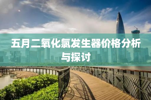 五月二氧化氯发生器价格分析与探讨