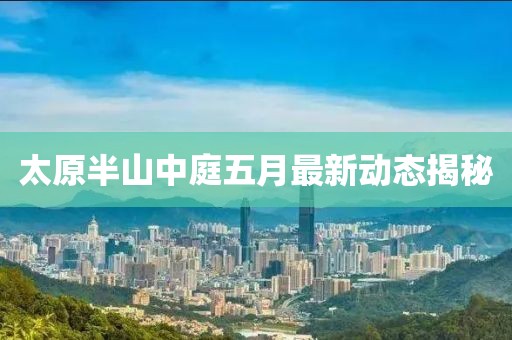 太原半山中庭五月最新动态揭秘