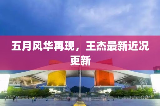 五月风华再现，王杰最新近况更新