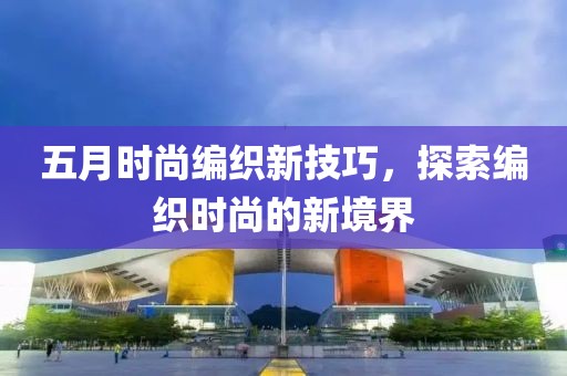五月时尚编织新技巧，探索编织时尚的新境界