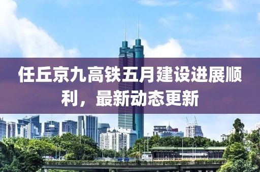任丘京九高铁五月建设进展顺利，最新动态更新