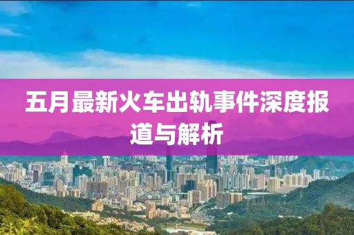 五月最新火车出轨事件深度报道与解析