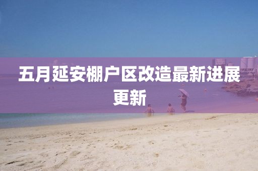 五月延安棚户区改造最新进展更新
