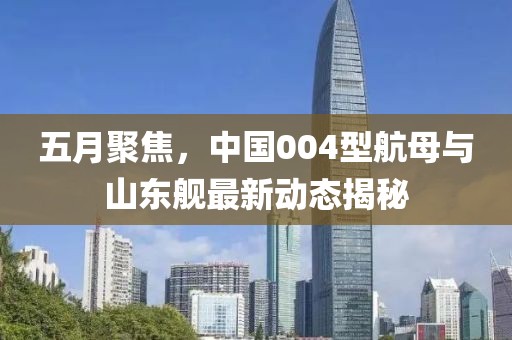五月聚焦，中国004型航母与山东舰最新动态揭秘