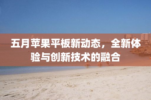 五月苹果平板新动态，全新体验与创新技术的融合