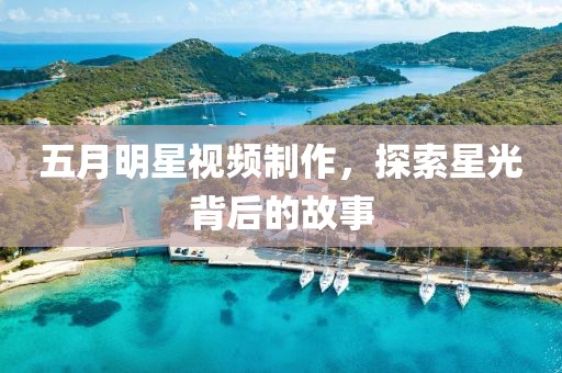 五月明星视频制作，探索星光背后的故事