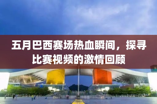 五月巴西赛场热血瞬间，探寻比赛视频的激情回顾