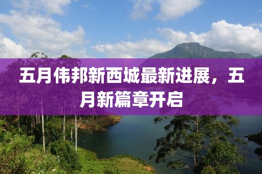 五月伟邦新西城最新进展，五月新篇章开启