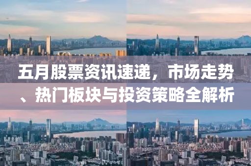 五月股票资讯速递，市场走势、热门板块与投资策略全解析