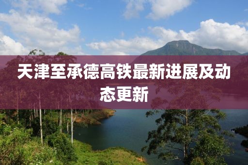 天津至承德高铁最新进展及动态更新