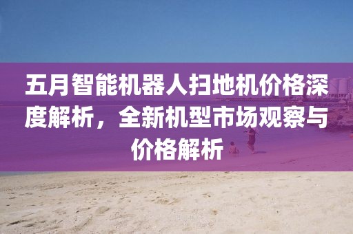五月智能机器人扫地机价格深度解析，全新机型市场观察与价格解析