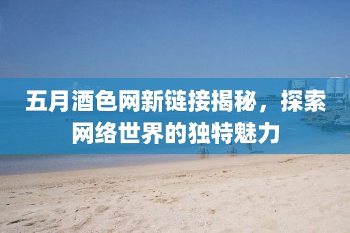 五月酒色网新链接揭秘，探索网络世界的独特魅力