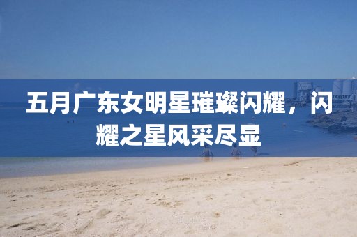 五月广东女明星璀璨闪耀，闪耀之星风采尽显