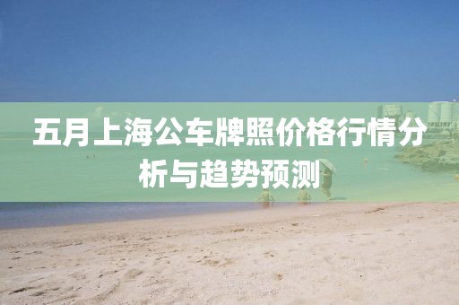 五月上海公车牌照价格行情分析与趋势预测
