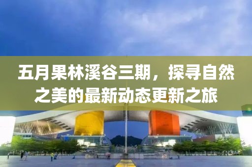 五月果林溪谷三期，探寻自然之美的最新动态更新之旅