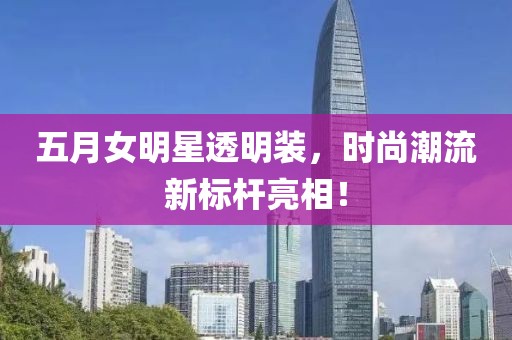 五月女明星透明装，时尚潮流新标杆亮相！