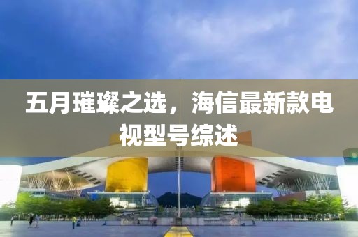 五月璀璨之选，海信最新款电视型号综述