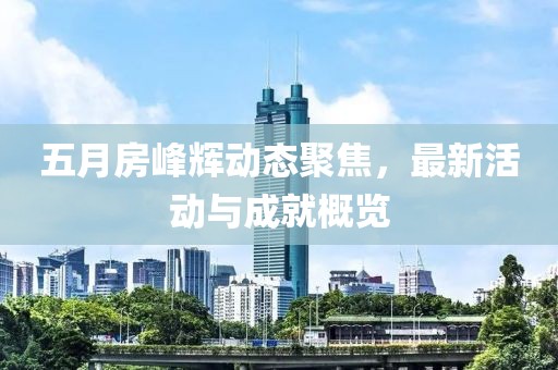 五月房峰辉动态聚焦，最新活动与成就概览