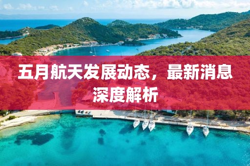 五月航天发展动态，最新消息深度解析