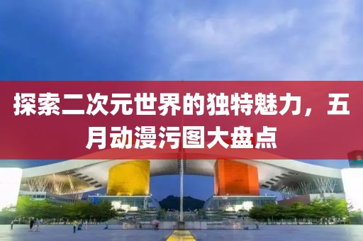 探索二次元世界的独特魅力，五月动漫污图大盘点