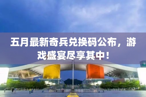 五月最新奇兵兑换码公布，游戏盛宴尽享其中！