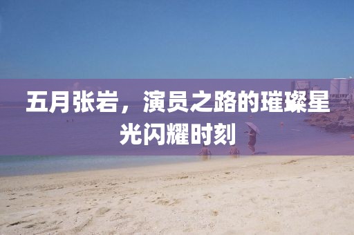五月张岩，演员之路的璀璨星光闪耀时刻