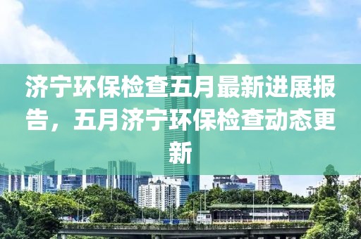 济宁环保检查五月最新进展报告，五月济宁环保检查动态更新
