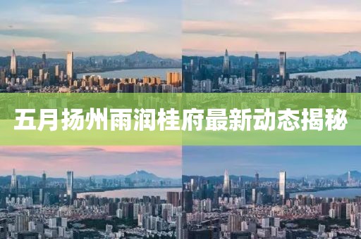 五月扬州雨润桂府最新动态揭秘