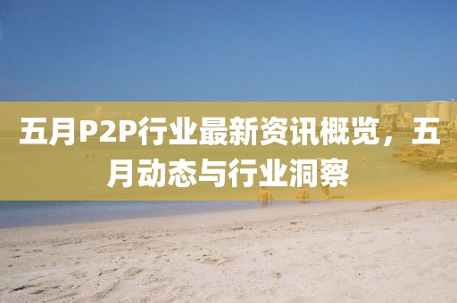五月P2P行业最新资讯概览，五月动态与行业洞察
