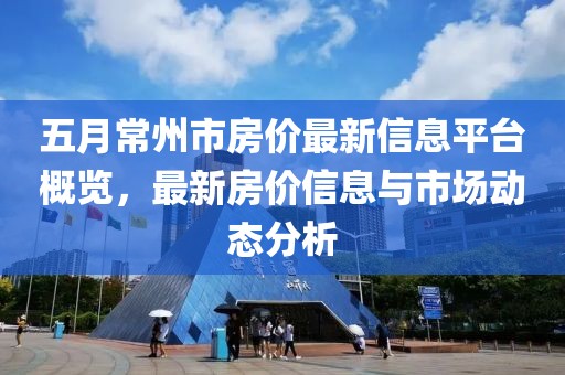 五月常州市房价最新信息平台概览，最新房价信息与市场动态分析