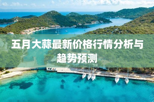 五月大蒜最新价格行情分析与趋势预测