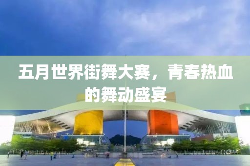 五月世界街舞大赛，青春热血的舞动盛宴