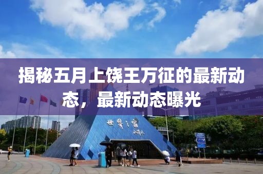 揭秘五月上饶王万征的最新动态，最新动态曝光