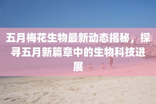 五月梅花生物最新动态揭秘，探寻五月新篇章中的生物科技进展