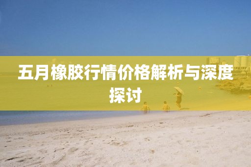 五月橡胶行情价格解析与深度探讨