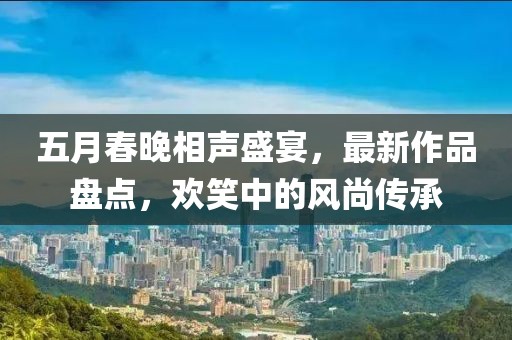 五月春晚相声盛宴，最新作品盘点，欢笑中的风尚传承