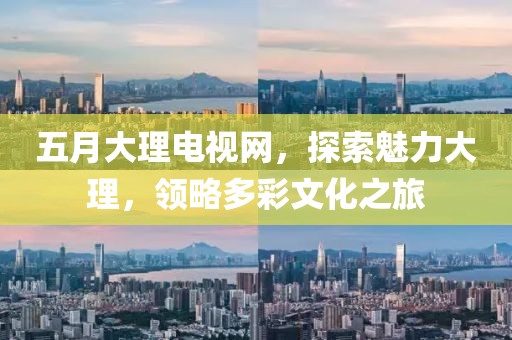 五月大理电视网，探索魅力大理，领略多彩文化之旅