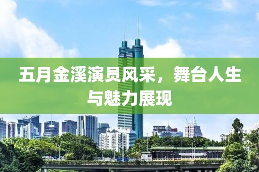 五月金溪演员风采，舞台人生与魅力展现