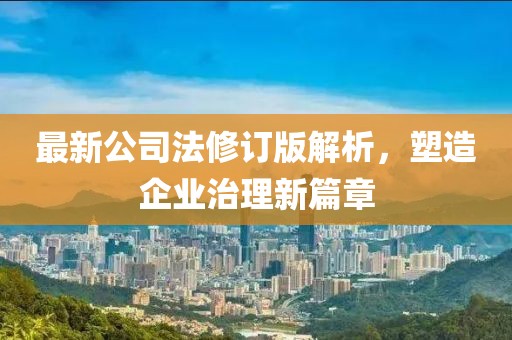 最新公司法修订版解析，塑造企业治理新篇章