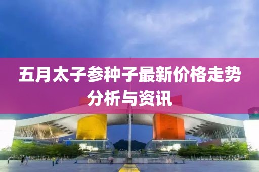 五月太子参种子最新价格走势分析与资讯