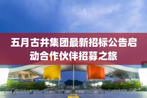 五月古井集团最新招标公告启动合作伙伴招募之旅