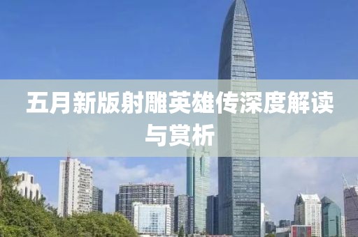 五月新版射雕英雄传深度解读与赏析