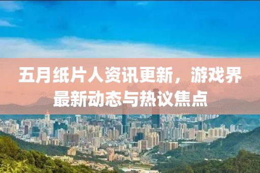 五月纸片人资讯更新，游戏界最新动态与热议焦点