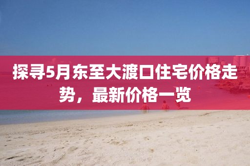 探寻5月东至大渡口住宅价格走势，最新价格一览