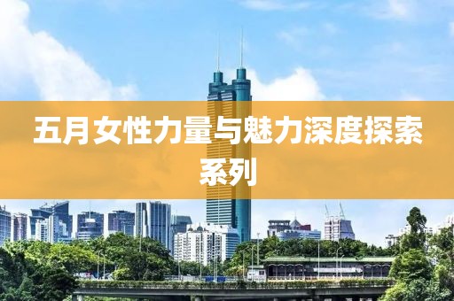 五月女性力量与魅力深度探索系列