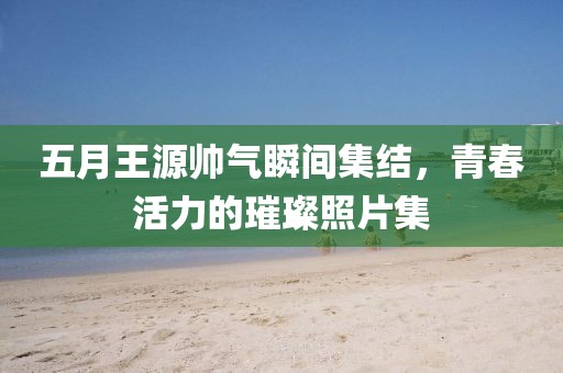 五月王源帅气瞬间集结，青春活力的璀璨照片集