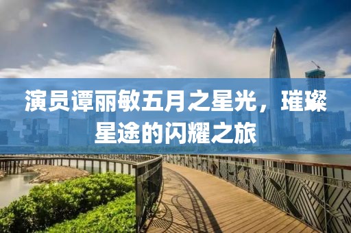 演员谭丽敏五月之星光，璀璨星途的闪耀之旅