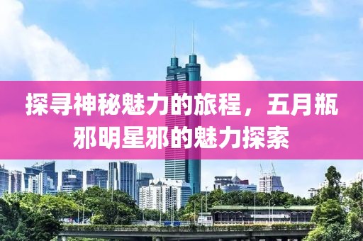探寻神秘魅力的旅程，五月瓶邪明星邪的魅力探索