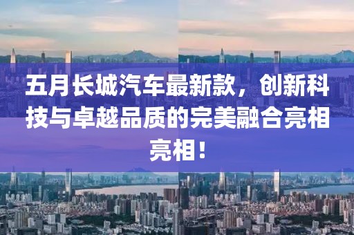 五月长城汽车最新款，创新科技与卓越品质的完美融合亮相亮相！