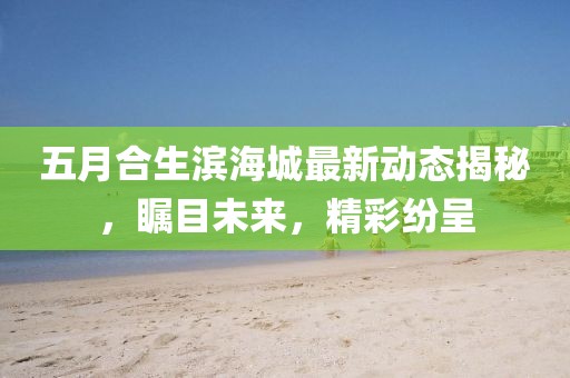 五月合生滨海城最新动态揭秘，瞩目未来，精彩纷呈